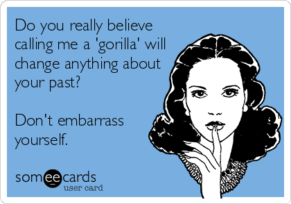 Do you really believe
calling me a 'gorilla' will
change anything about
your past?

Don't embarrass
yourself.
