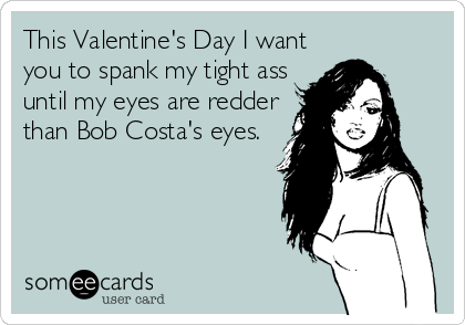This Valentine's Day I want
you to spank my tight ass
until my eyes are redder
than Bob Costa's eyes.