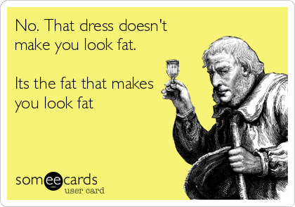 No. That dress doesn't
make you look fat.

Its the fat that makes
you look fat
