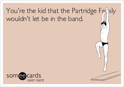 You're the kid that the Partridge Family
wouldn't let be in the band.
