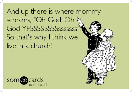 And up there is where mommy
screams, "Oh God, Oh
God YESSSSSSSSsssssss".
So that's why I think we
live in a church!