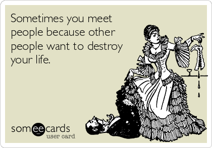 Sometimes you meet
people because other
people want to destroy
your life.
