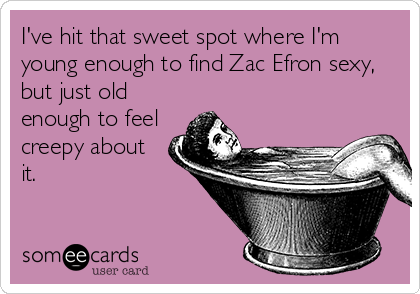 I've hit that sweet spot where I'm
young enough to find Zac Efron sexy,
but just old
enough to feel
creepy about
it.