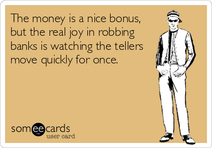 The money is a nice bonus,
but the real joy in robbing
banks is watching the tellers
move quickly for once.
