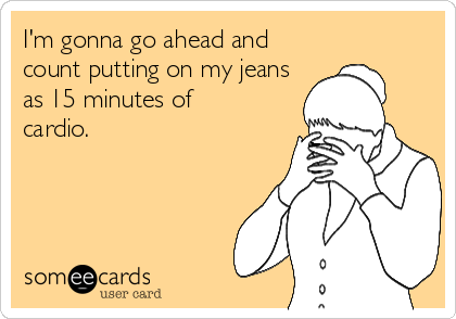 I'm gonna go ahead and
count putting on my jeans
as 15 minutes of
cardio.