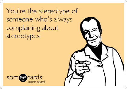 You're the stereotype of
someone who's always
complaining about
stereotypes.