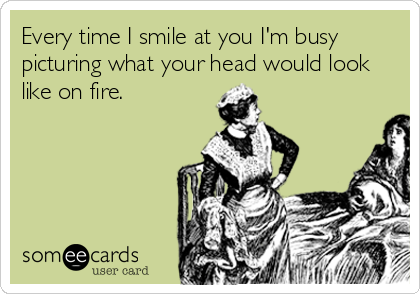 Every time I smile at you I'm busy
picturing what your head would look
like on fire.