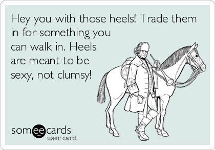 Hey you with those heels! Trade them
in for something you
can walk in. Heels
are meant to be
sexy, not clumsy!