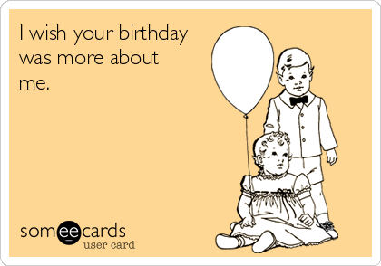 I wish your birthday
was more about
me.
