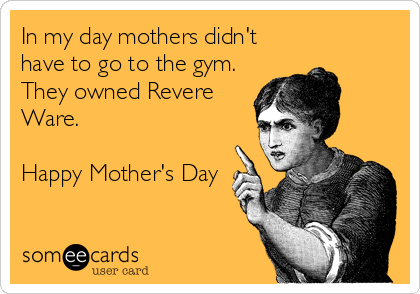 In my day mothers didn't
have to go to the gym.
They owned Revere
Ware. 

Happy Mother's Day