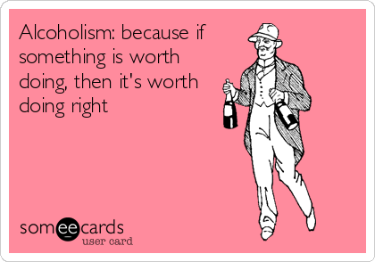 Alcoholism: because if 
something is worth
doing, then it's worth
doing right