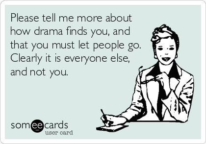 Please tell me more about
how drama finds you, and
that you must let people go.
Clearly it is everyone else,
and not you.