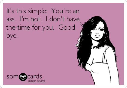 It's this simple:  You're an
ass.  I'm not.  I don't have
the time for you.  Good
bye.