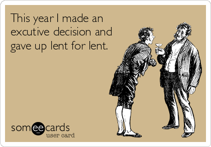 This year I made an
excutive decision and
gave up lent for lent.