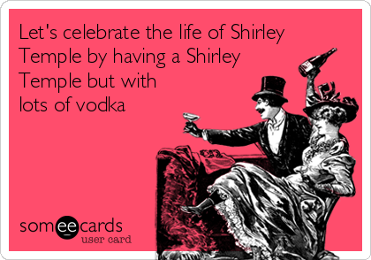 Let's celebrate the life of Shirley
Temple by having a Shirley
Temple but with
lots of vodka