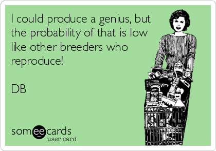 I could produce a genius, but
the probability of that is low
like other breeders who
reproduce!

DB