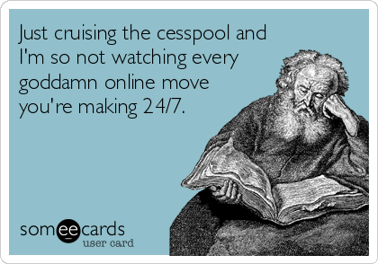 Just cruising the cesspool and
I'm so not watching every
goddamn online move
you're making 24/7.
