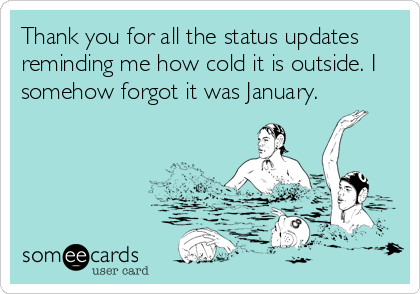 Thank you for all the status updates
reminding me how cold it is outside. I
somehow forgot it was January.