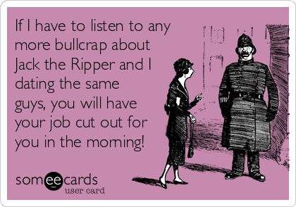 If I have to listen to any
more bullcrap about
Jack the Ripper and I 
dating the same
guys, you will have
your job cut out for
you in the morning!