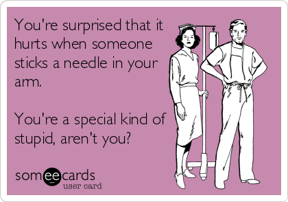 You're surprised that it 
hurts when someone
sticks a needle in your
arm.

You're a special kind of 
stupid, aren't you?