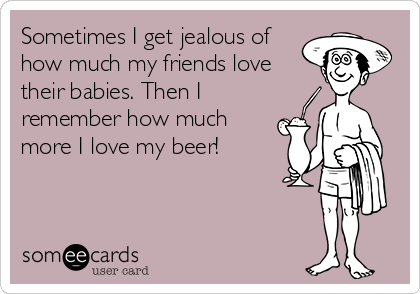 Sometimes I get jealous of
how much my friends love
their babies. Then I
remember how much
more I love my beer!