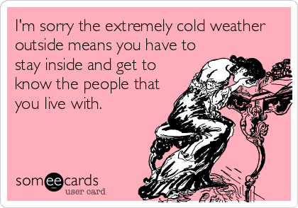 I'm sorry the extremely cold weather
outside means you have to
stay inside and get to
know the people that
you live with.