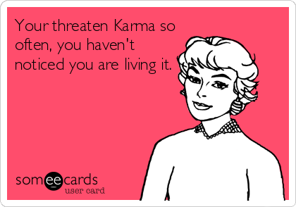 Your threaten Karma so
often, you haven't
noticed you are living it.