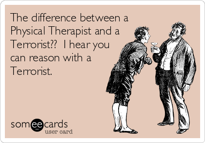 The difference between a
Physical Therapist and a
Terrorist??  I hear you
can reason with a
Terrorist.