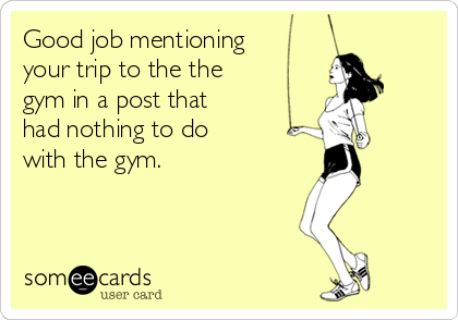 Good job mentioning
your trip to the the
gym in a post that
had nothing to do
with the gym.
