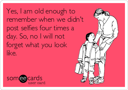 Yes, I am old enough to
remember when we didn't
post selfies four times a
day. So, no I will not
forget what you look
like.