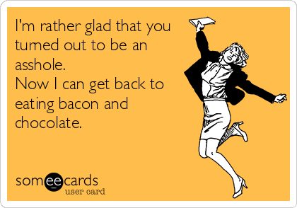 I'm rather glad that you
turned out to be an
asshole. 
Now I can get back to
eating bacon and
chocolate.