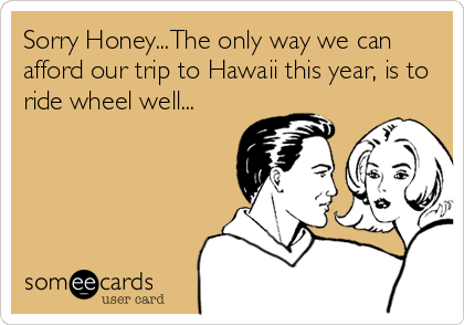 Sorry Honey...The only way we can
afford our trip to Hawaii this year, is to
ride wheel well...