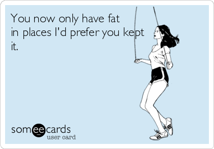 You now only have fat
in places I'd prefer you kept
it.