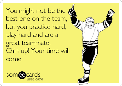 You might not be the
best one on the team,
but you practice hard,
play hard and are a
great teammate.
Chin up! Your time will
come