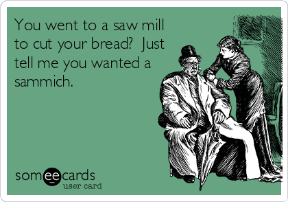 You went to a saw mill
to cut your bread?  Just
tell me you wanted a
sammich.
