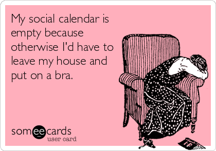 My social calendar is
empty because
otherwise I'd have to
leave my house and
put on a bra.