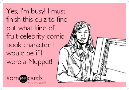 Yes, I'm busy! I must
finish this quiz to find
out what kind of
fruit-celebrity-comic
book character I
would be if I
were a Muppet!