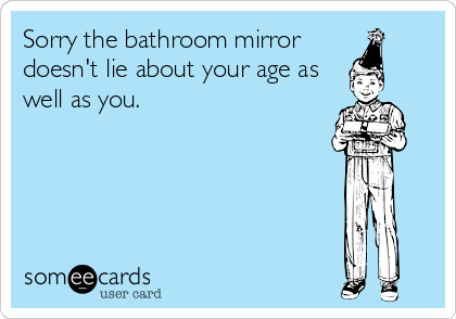 Sorry the bathroom mirror 
doesn't lie about your age as
well as you.