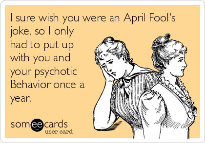 I sure wish you were an April Fool's
joke, so I only
had to put up
with you and 
your psychotic
Behavior once a
year.
