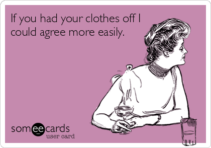 If you had your clothes off I
could agree more easily.