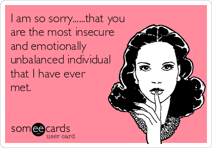 I am so sorry......that you
are the most insecure
and emotionally
unbalanced individual
that I have ever
met.