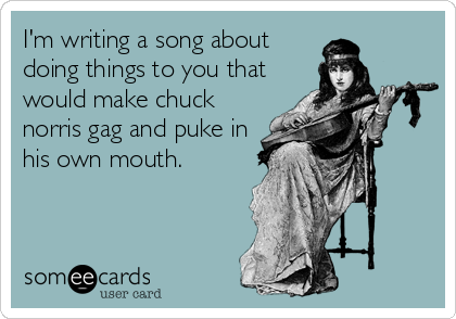 I'm writing a song about
doing things to you that
would make chuck
norris gag and puke in
his own mouth.