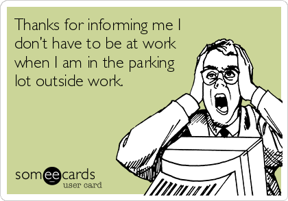 Thanks for informing me I
don’t have to be at work
when I am in the parking
lot outside work.