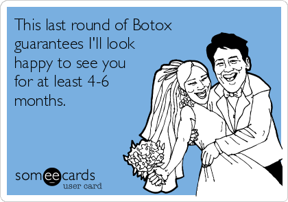 This last round of Botox
guarantees I'll look
happy to see you
for at least 4-6
months.