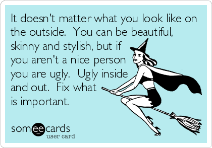 It doesn't matter what you look like on
the outside.  You can be beautiful,
skinny and stylish, but if
you aren't a nice person
you are ugly.  Ugly inside
and out.  Fix what 
is important.