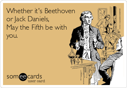 Whether it's Beethoven
or Jack Daniels,  
May the Fifth be with
you.