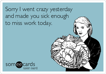 Sorry I went crazy yesterday
and made you sick enough
to miss work today.