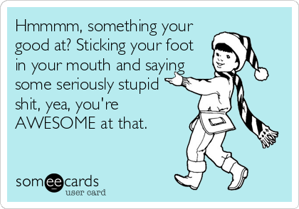 Hmmmm, something your
good at? Sticking your foot
in your mouth and saying 
some seriously stupid
shit, yea, you're
AWESOME at that.