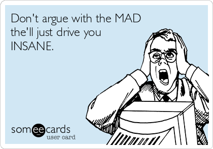 Don't argue with the MAD
the'll just drive you
INSANE.
