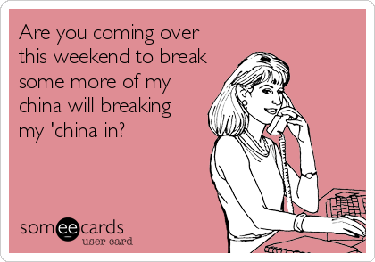 Are you coming over
this weekend to break
some more of my
china will breaking
my 'china in?